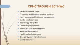 CPHC TROUGH SC/ HWC
 Expanded service range
 Preventive and Health promotion services
 Non – communicable disease management
 Mental health services
 Technology integration
 Community engagement
 Health workforce development
 Medicine dispensation
 Health and wellness camp
 Emergency and referral services
 Quality assurance
 