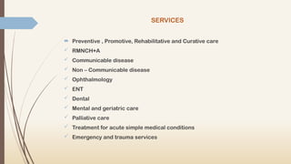 SERVICES
 Preventive , Promotive, Rehabilitative and Curative care
 RMNCH+A
 Communicable disease
 Non – Communicable disease
 Ophthalmology
 ENT
 Dental
 Mental and geriatric care
 Palliative care
 Treatment for acute simple medical conditions
 Emergency and trauma services
 