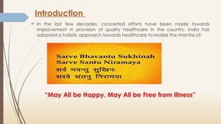 Introduction
 In the last few decades, concerted efforts have been made towards
improvement in provision of quality healthcare in the country. India has
adopted a holistic approach towards healthcare to realize the mantra of:
“May All be Happy, May All be Free from Illness”
 