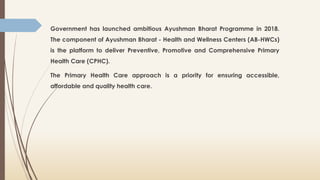 Government has launched ambitious Ayushman Bharat Programme in 2018.
The component of Ayushman Bharat - Health and Wellness Centers (AB-HWCs)
is the platform to deliver Preventive, Promotive and Comprehensive Primary
Health Care (CPHC).
The Primary Health Care approach is a priority for ensuring accessible,
affordable and quality health care.
 