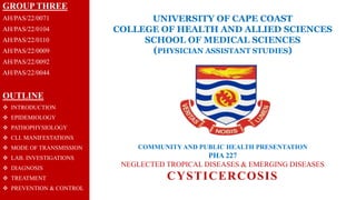 UNIVERSITY OF CAPE COAST
COLLEGE OF HEALTH AND ALLIED SCIENCES
SCHOOL OF MEDICAL SCIENCES
(PHYSICIAN ASSISTANT STUDIES)
COMMUNITY AND PUBLIC HEALTH PRESENTATION
PHA 227
NEGLECTED TROPICAL DISEASES & EMERGING DISEASES
CYSTICERCOSIS
GROUP THREE
AH/PAS/22/0071
AH/PAS/22/0104
AH/PAS/22/0110
AH/PAS/22/0009
AH/PAS/22/0092
AH/PAS/22/0044
OUTLINE
 INTRODUCTION
 EPIDEMIOLOGY
 PATHOPHYSIOLOGY
 CLI. MANIFESTATIONS
 MODE OF TRANSMISSION
 LAB. INVESTIGATIONS
 DIAGNOSIS
 TREATMENT
 PREVENTION & CONTROL
 