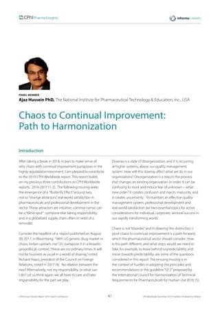 41CPhI Annual Industry Report 2019: Expert Contribution 	 CPhI Worldwide, November 2019, Frankfurt | Produced by Defacto
PANEL MEMBER
Ajaz Hussein PhD, The National Institute for Pharmaceutical Technology & Education, Inc., USA
Chaos to Continual Improvement:
Path to Harmonization
Introduction
After taking a break in 2018, in part to make sense of
why chaos with continual improvement juxtaposes in the
highly regulated environment, I am pleased to contribute
to the 2019 CPhI Worldwide report. This report builds
on my previous three contributions to CPhI Worldwide
reports, 2016-2017 (1-2). The following musing seeks
the emergence of a “Butterfly Effect”around two,
not so“strange attractors,”real-world satisfaction in
pharmaceuticals and professional development in the
sector. These attractors are intuitive; common sense can
be a“blind-spot”- someone else taking responsibility,
and in a globalized supply chain often in need of a
reminder.
Consider the headline of a report published on August
30, 2017, in Bloomberg, “With US generic drug market in
chaos, Indian upstarts rise”(3). Juxtapose it in a broader,
geopolitical, context,“these are no ordinary times. It will
not be business as usual in a world of disarray,”noted
Richard Haass, president of the Council on Foreign
Relations, noted in 2017 (4). No relation between the
two? Alternatively, not my responsibility, or what can
I do? Let us think again; we all have to care and take
responsibility for the part we play.
Disarray is a state of disorganization, and it is occurring
at higher systems, above our quality management
system. How will this disarray affect what we do in our
organizations? Disorganization is a step in the process
that changes an existing organization or order. It can be
confusing to most and induce fear of unknown – what
new order? It creates confusion and injects insecurity, and
it creates uncertainty. To maintain an effective quality
management system, professional development and
real-world satisfaction are two essential topics for active
considerations for individual, corporate, sectoral success in
our rapidly transforming world.
Chaos is not“disorder,”and in drawing this distinction, I
posit chaos to continual improvement is a path forward,
which the pharmaceutical sector should consider. How
is this path different, and what steps would we need to
take, for example, to leave behind unpredictability and
move towards predictability, are some of the questions
considered in this report. The ensuing musing is in
the context of hurdles in adopting the principles and
recommendations in the guideline“Q12”proposed by
the International Council for Harmonization of Technical
Requirements for Pharmaceuticals for Human Use (ICH) (5).
 