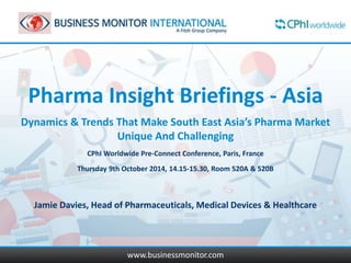 Pharma Insight Briefings - Asia 
Dynamics & Trends That Make South East Asia’s Pharma Market 
Unique And Challenging 
CPhI Worldwide Pre-Connect Conference, Paris, France 
Thursday 9th October 2014, 14.15-15.30, Room 520A & 520B 
Jamie Davies, Head of Pharmaceuticals, Medical Devices & Healthcare 
www.businessmonitor.com 
 