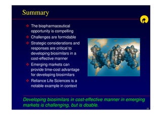 Summary
   The biopharmaceutical
   opportunity is compelling
   Challenges are formidable
   Strategic considerations and
   responses are critical to
   developing biosimilars in a
   cost-effective manner
   Emerging markets can
   provide time-cost advantage
   for developing biosimilars
   Reliance Life Sciences is a
   notable example in context


Developing biosimilars in cost-effective manner in emerging
markets is challenging, but is doable.
                                                              23
 