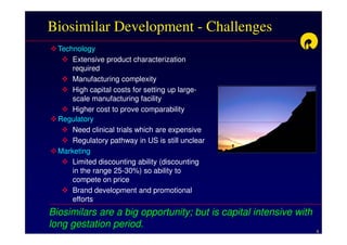 Biosimilar Development - Challenges
  Technology
      Extensive product characterization
      required
      Manufacturing complexity
      High capital costs for setting up large-
      scale manufacturing facility
      Higher cost to prove comparability
  Regulatory
      Need clinical trials which are expensive
      Regulatory pathway in US is still unclear
  Marketing
      Limited discounting ability (discounting
      in the range 25-30%) so ability to
      compete on price
      Brand development and promotional
      efforts
Biosimilars are a big opportunity; but is capital intensive with
long gestation period.
                                                                   6
 