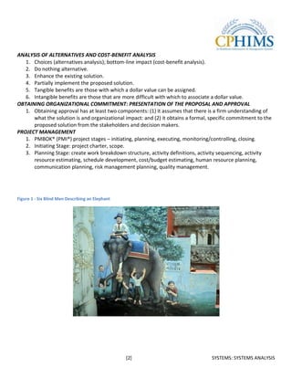 ANALYSIS OF ALTERNATIVES AND COST-BENEFIT ANALYSIS
   1. Choices (alternatives analysis); bottom-line impact (cost-benefit analysis).
   2. Do nothing alternative.
   3. Enhance the existing solution.
   4. Partially implement the proposed solution.
   5. Tangible benefits are those with which a dollar value can be assigned.
   6. Intangible benefits are those that are more difficult with which to associate a dollar value.
OBTAINING ORGANIZATIONAL COMMITMENT: PRESENTATION OF THE PROPOSAL AND APPROVAL
   1. Obtaining approval has at least two components: (1) it assumes that there is a firm understanding of
      what the solution is and organizational impact: and (2) it obtains a formal, specific commitment to the
      proposed solution from the stakeholders and decision makers.
PROJECT MANAGEMENT
   1. PMBOK® (PMI®) project stages – initiating, planning, executing, monitoring/controlling, closing.
   2. Initiating Stage: project charter, scope.
   3. Planning Stage: create work breakdown structure, activity definitions, activity sequencing, activity
      resource estimating, schedule development, cost/budget estimating, human resource planning,
      communication planning, risk management planning, quality management.




Figure 1 - Six Blind Men Describing an Elephant




                                                  [2]                              SYSTEMS: SYSTEMS ANALYSIS
 
