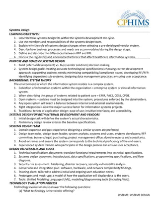 Systems Design
LEARNING OBJECTIVES:
   1. Describe how systems design fits within the systems development life cycle.
   2. List the members and responsibilities of the systems design team.
   3. Explain why the role of systems design changes when selecting a pre-developed vendor system.
   4. Describe how business processes and needs are accommodated during the design stage.
   5. Define and describe the differences between RFP and RFI.
   6. Discuss the regulatory and environmental forces that affect healthcare information systems.
PURPOSE AND GOALS OF SYSTEMS DESIGN
   1. Build (internal development) vs. Buy (vendor solutions) decision making.
   2. System design goals: creating accurate technological specifications; choosing correct development
      approach; supporting business needs; minimizing compatibility/compliance issues; developing RFI/RFP;
      identifying dependent sub-systems; designing data management practices; ensuring user acceptance.
BACKGROUND: SYSTEM THEORY
   The environment in which the information system resides is a complex system.
   1. Collection of information systems within the organization = enterprise system or clinical information
      system.
   2. When describing the group of systems related to patient care = EMR, PACS, CDSS, CPOE.
   3. Open systems – policies must be designed into the system; procedures enforced by the stakeholders.
   4. Any open system will reach a balance between internal and external environments.
   5. Tight integration is now the major success factor for information systems projects.
   6. Traditional tenets of application design: ease of use; intuitive interfaces; and accessibility.
SYSTEMS DESIGN FOR BOTH INTERNAL DEVELOPMENT AND VENDORS
   1. Initial design task will define the system’s actual characteristics.
   2. Preliminary design review creates the baseline specifications.
SYSTEMS DESIGN TEAM
   1. Domain expertise and past experience designing a similar system are preferred.
   2. Design team roles: design team leader; system analysts; systems end-users; systems developers; RFP
      committee; trainers; legal; purchasing; project management office; domain experts and consultants.
   3. Avoid extremes and ensure the system corresponds to the technical proficiency of the end-users.
   4. Experienced system trainers who participate in the design process can ensure user acceptance.
DESIGN DELIVERABLES AND TOOLS
   1. Technical specifications document: translate functional requirements into technical specifications.
   2. Systems design document: input/output, data specifications, programming specifications, and flow
      diagrams.
   3. Security risk assessment: hardening, disaster recovery, security vulnerability analysis.
   4. Conversion and integration plan: software, hardware, and network compatibility findings.
   5. Training plans: tailored to address initial and ongoing user education needs.
   6. Prototypes and mock-ups: a model of how the application will display data to the users.
   7. Tools: Unified Modeling Language (UML), modeling/diagramming tools (including Visio).
TECHNOLOGY EVALUATION PROCESS
   Technology evaluation must answer the following questions:
      (a) What technology is the vendor offering?
                                                                                  SYSTEMS: SYSTEMS DESIGN
 