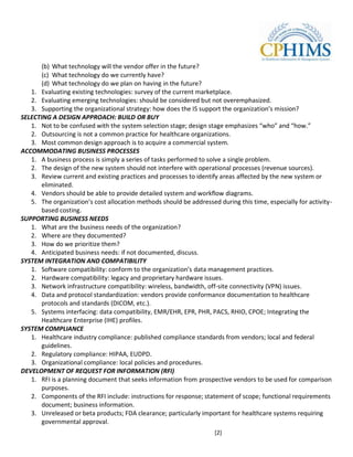(b) What technology will the vendor offer in the future?
       (c) What technology do we currently have?
       (d) What technology do we plan on having in the future?
   1. Evaluating existing technologies: survey of the current marketplace.
   2. Evaluating emerging technologies: should be considered but not overemphasized.
   3. Supporting the organizational strategy: how does the IS support the organization’s mission?
SELECTING A DESIGN APPROACH: BUILD OR BUY
   1. Not to be confused with the system selection stage; design stage emphasizes “who” and “how.”
   2. Outsourcing is not a common practice for healthcare organizations.
   3. Most common design approach is to acquire a commercial system.
ACCOMMODATING BUSINESS PROCESSES
   1. A business process is simply a series of tasks performed to solve a single problem.
   2. The design of the new system should not interfere with operational processes (revenue sources).
   3. Review current and existing practices and processes to identify areas affected by the new system or
       eliminated.
   4. Vendors should be able to provide detailed system and workflow diagrams.
   5. The organization’s cost allocation methods should be addressed during this time, especially for activity-
       based costing.
SUPPORTING BUSINESS NEEDS
   1. What are the business needs of the organization?
   2. Where are they documented?
   3. How do we prioritize them?
   4. Anticipated business needs: if not documented, discuss.
SYSTEM INTEGRATION AND COMPATIBILITY
   1. Software compatibility: conform to the organization’s data management practices.
   2. Hardware compatibility: legacy and proprietary hardware issues.
   3. Network infrastructure compatibility: wireless, bandwidth, off-site connectivity (VPN) issues.
   4. Data and protocol standardization: vendors provide conformance documentation to healthcare
       protocols and standards (DICOM, etc.).
   5. Systems interfacing: data compatibility, EMR/EHR, EPR, PHR, PACS, RHIO, CPOE; Integrating the
       Healthcare Enterprise (IHE) profiles.
SYSTEM COMPLIANCE
   1. Healthcare industry compliance: published compliance standards from vendors; local and federal
       guidelines.
   2. Regulatory compliance: HIPAA, EUDPD.
   3. Organizational compliance: local policies and procedures.
DEVELOPMENT OF REQUEST FOR INFORMATION (RFI)
   1. RFI is a planning document that seeks information from prospective vendors to be used for comparison
       purposes.
   2. Components of the RFI include: instructions for response; statement of scope; functional requirements
       document; business information.
   3. Unreleased or beta products; FDA clearance; particularly important for healthcare systems requiring
       governmental approval.
                                                                     [2]
 