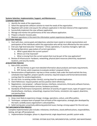 Systems Selection, Implementation, Support, and Maintenance
LEARNING OBJECTIVES:
   1. Identify the needs of the organization.
   2. Select the appropriate software solution to meet the needs of the organization.
   3. Negotiate with vendor and acquire the software application in the best interest of the organization.
   4. Successfully implement the new software application.
   5. Manage and monitor the performance of the new software application.
   6. Prepare a disaster recovery plan.
   7. Maintain operations in the event the information system experiences downtime.
SELECTION PROCESS
   1. Start with clear, concise goals and objectives; selection team needs to include representation and
       participation of the individuals within the organization who will be most affected by the new system.
   2. End-user; high level executive “champion;” clinical, operations, IT, business managers; right size.
   3. Reviewing Operations: gap analysis of current operations:
           a. What is good about the current system?
           b. Where can it be improved?
           c. What is missing from the current system that must be part of the new application?
   4. Review of infrastructure: hardware, networking, physical plant resources (electricity, equipment
       locations, and security needs).
ACQUISITION PROCESS
   1. Role of RFIs and RFPs
           a. RFI: less formal, to gain more detailed information about products and meets requirements.
           b. RFP: formal, solicit responses to evaluate vendors’ proposal criteria.
   2. Demonstrations of Applications: top two or three vendors; look under the hood and kick the tires;
       scheduled close together; prepare specific scenarios; required outputs and format demonstrated;
       scoring sheet for vendors/applications.
   3. On-site Visits: to existing vendor client(s); scoring sheet for vendor/application.
   4. Client References: request positive and less positive client references.
   5. Negotiations: cost proposal – software licenses, interfaces, conversions, third party software licenses,
       training costs, implementation services, hardware purchases.
   6. Standards of Performance Components: definition of severity of support issues, types of support issues
       (hard/software, interfaces, networking), response time frames, remote/on-site support, downtime,
       and patches/fixes.
CHANGE MANAGEMENT
   1. Areas most likely to experience change: strategy, operations, culture, and office politics.
   2. Techniques: compose team of people from all levels of the organization; strategic plan developed by
       the team; candidly assess organization’s culture/politics.
   3. Solid training plan; proactively addressing potential issues; having a strong support for the end-user.
THE IMPLEMENTATION PROCESS
   Complete implementation plan includes: milestones, timeframes, clearly defined actions, responsibilities,
   testing, and sign-off (acceptance).
   1. Implementation Strategies: phase-in; departmental; single department; parallel; system-wide.

                                  SYSTEMS: SYSTEMS SELECTION, IMPLEMENTATION, SUPPORT, AND MAINTENANCE
 