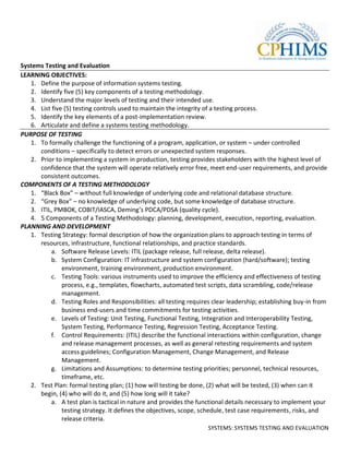 Systems Testing and Evaluation
LEARNING OBJECTIVES:
   1. Define the purpose of information systems testing.
   2. Identify five (5) key components of a testing methodology.
   3. Understand the major levels of testing and their intended use.
   4. List five (5) testing controls used to maintain the integrity of a testing process.
   5. Identify the key elements of a post-implementation review.
   6. Articulate and define a systems testing methodology.
PURPOSE OF TESTING
   1. To formally challenge the functioning of a program, application, or system – under controlled
      conditions – specifically to detect errors or unexpected system responses.
   2. Prior to implementing a system in production, testing provides stakeholders with the highest level of
      confidence that the system will operate relatively error free, meet end-user requirements, and provide
      consistent outcomes.
COMPONENTS OF A TESTING METHODOLOGY
   1. “Black Box” – without full knowledge of underlying code and relational database structure.
   2. “Grey Box” – no knowledge of underlying code, but some knowledge of database structure.
   3. ITIL, PMBOK, COBIT/IASCA, Deming’s PDCA/PDSA (quality cycle).
   4. 5 Components of a Testing Methodology: planning, development, execution, reporting, evaluation.
PLANNING AND DEVELOPMENT
   1. Testing Strategy: formal description of how the organization plans to approach testing in terms of
      resources, infrastructure, functional relationships, and practice standards.
           a. Software Release Levels: ITIL (package release, full release, delta release).
           b. System Configuration: IT infrastructure and system configuration (hard/software); testing
               environment, training environment, production environment.
           c. Testing Tools: various instruments used to improve the efficiency and effectiveness of testing
               process, e.g., templates, flowcharts, automated test scripts, data scrambling, code/release
               management.
           d. Testing Roles and Responsibilities: all testing requires clear leadership; establishing buy-in from
               business end-users and time commitments for testing activities.
           e. Levels of Testing: Unit Testing, Functional Testing, Integration and Interoperability Testing,
               System Testing, Performance Testing, Regression Testing, Acceptance Testing.
           f. Control Requirements: (ITIL) describe the functional interactions within configuration, change
               and release management processes, as well as general retesting requirements and system
               access guidelines; Configuration Management, Change Management, and Release
               Management.
           g. Limitations and Assumptions: to determine testing priorities; personnel, technical resources,
               timeframe, etc.
   2. Test Plan: formal testing plan; (1) how will testing be done, (2) what will be tested, (3) when can it
      begin, (4) who will do it, and (5) how long will it take?
           a. A test plan is tactical in nature and provides the functional details necessary to implement your
               testing strategy. It defines the objectives, scope, schedule, test case requirements, risks, and
               release criteria.
                                                                     SYSTEMS: SYSTEMS TESTING AND EVALUATION
 