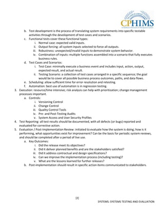 b. Test development is the process of translating system requirements into specific testable
          activities through the development of test cases and scenarios.
      c. Functional tests cover these functional types:
               i. Normal case: expected valid inputs.
              ii. Output forcing: all system inputs selected to force all outputs.
             iii. Robustness: unexpected/invalid inputs to demonstrate system behavior.
             iv. Combination of inputs: multiple functions assembled into a scenario that fully executes
                   business rules.
      d. Test Cases and Scenarios:
               i. Test Case: minimally execute a business event and includes input, action, output,
                   expected result, and actual result.
              ii. Testing Scenario: a collection of test cases arranged in a specific sequence; the goal
                   would be to cover all possible business process outcomes, paths, and data flows.
      e. Scheduling: allow sufficient time for error resolution and retesting.
      f. Automation: best use of automation is in regression testing.
3. Execution: resource/time intensive; risk analysis can help with prioritization; change management
   processes important.
      a. Controls:
               i. Versioning Control
              ii. Change Control
             iii. Quality Control Tools
             iv. Pre- and Post-Testing Audits
              v. System Access and User Security Profiles
4. Test Reporting: all test results should be documented, with all defects (or bugs) reported and
   evaluated for corrective action.
5. Evaluation / Post-Implementation Review: initiated to evaluate how the system is doing; how is it
   performing, what opportunities exist for improvement? Can be the basis for periodic system reviews,
   and should be completed after a period of live use.
      a. Key Outcomes:
               i. Did the release meet its objectives?
              ii. Did it deliver planned benefits and are the stakeholders satisfied?
             iii. Did it address contractual and design specifications?
             iv. Can we improve the implementation process (including testing)?
              v. What are the lessons learned for further releases?
      b. Post-implementation should result in specific action items communicated to stakeholders.




                                              [2]
                                                              SYSTEMS: SYSTEMS TESTING AND EVALUATION
 