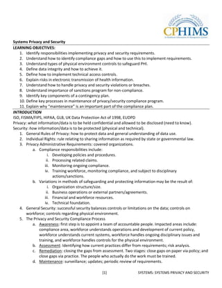Systems Privacy and Security
LEARNING OBJECTIVES:
    1. Identify responsibilities implementing privacy and security requirements.
    2. Understand how to identify compliance gaps and how to use this to implement requirements.
    3. Understand types of physical environment controls to safeguard PHI.
    4. Define data integrity and how to achieve it.
    5. Define how to implement technical access controls.
    6. Explain risks in electronic transmission of health information.
    7. Understand how to handle privacy and security violations or breaches.
    8. Understand importance of sanctions program for non-compliance.
    9. Identify key components of a contingency plan.
    10. Define key processes in maintenance of privacy/security compliance program.
    11. Explain why “maintenance” is an important part of the compliance plan.
INTRODUCTION
ISO, FISMA/FIPS, HIPAA, GLB, UK Data Protection Act of 1998, EUDPD
Privacy: what information/data is to be held confidential and allowed to be disclosed (need to know).
Security: how information/data is to be protected (physical and technical).
    1. General Rules of Privacy: how to protect data and general understanding of data use.
    2. Individual Rights: rule relating to sharing information as required by state or governmental law.
    3. Privacy Administrative Requirements: covered organizations.
           a. Compliance responsibilities include:
                      i. Developing policies and procedures.
                     ii. Processing related claims.
                    iii. Monitoring ongoing compliance.
                    iv. Training workforce, monitoring compliance, and subject to disciplinary
                         actions/sanctions.
           b. Variations in methods of safeguarding and protecting information may be the result of:
                      i. Organization structure/size.
                     ii. Business operations or external partners/agreements.
                    iii. Financial and workforce resources.
                    iv. Technical foundation.
    4. General Security: successful security balances controls or limitations on the data; controls on
        workforce; controls regarding physical environment.
    5. The Privacy and Security Compliance Process
           a. Awareness: first step is to appoint a team of accountable people. Impacted areas include:
                compliance area, workforce understands operations and development of current policy,
                workforce understands current systems, workforce handles ongoing disciplinary issues and
                training, and workforce handles controls for the physical environment.
           b. Assessment: Identifying how current practices differ from requirements; risk analysis.
           c. Remediation: closing the gaps from assessment. Two stages: close gaps on paper via policy; and
                close gaps via practice. The people who actually do the work must be trained.
           d. Maintenance: surveillance; updates; periodic review of requirements.

                                                 [1]                 SYSTEMS: SYSTEMS PRIVACY AND SECURITY
 