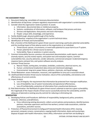 THE ASSESSMENT PHASE
   1. Document Gathering: consolidate all necessary documentation.
   2. Identification of Gap Areas: compare regulatory requirements with organization’s current baseline.
   3. Consider what the organization needs to protect: its assets
           a. Information: documented data or intellectual property.
           b. Systems: combination of information, software, and hardware that process and store.
           c. Services and Applications: that process and store information.
           d. People: unique skills, knowledge, and experience.
   4. Facility Walkthrough: physical walkthrough of the facility.
   5. Technical Baseline: snapshot of the organization’s current technical status.
   6. Identification of Threats and Vulnerabilities
       Risk: a function of the likelihood of a given threat-source’s exercising a particular potential vulnerability
       and the resulting impact of that adverse event on the organization or an individual.
           a. Threat Source: person, circumstance, or event with potential to cause harm to an IT system.
           b. Threat: potential for a threat-source to exercise.
           c. Vulnerability: flaws or weakness in system security.
   7. Common Vulnerability Sources: previous risk assessment documentation; audit reports, system
       anomaly reports, security review reports, and system test and evaluation reports; common
       vulnerabilities lists; security advisories; vendor advisories; commercial computer incident/emergency
       response teams and post lists; and system software security analyses.
   8. Common Threat Sources
           a. Natural: floods, earthquakes, tornadoes, landslides, avalanches, electrical storms, etc.
           b. Human: unintentional (inadvertent data entry) and intentional (sabotage).
           c. Environmental: long-term power failure, pollution, chemicals, and liquid leakage.
   9. Threat Motivation: assess motivation, resources, and capabilities to carry out a successful attack.
   10. Likelihood Determination threat-source motivation, nature of the vulnerability, and existence and
       effectiveness of current controls.
   11. Impact Analysis
           a. Loss of Integrity: the requirement that information be protected from improper modification.
           b. Loss of Availability: loss of system functionality and operational effectiveness.
           c. Loss of Confidentiality: protection of information from unauthorized disclosure.
   12. Risk Determination: the likelihood of a given threat-source’s attempt to exercise a given vulnerability;
       the magnitude of the impact should a threat-source successfully exercise the vulnerability; and the
       adequacy of planned or existing security controls for reducing or eliminating risk.
REMEDIATION
   1. Developing Policies and Procedures: definition of responsibility; background; policy; procedure;
       rationale; reference; and definitions.
           a. Cross-referencing existing documents: collect current policies and procedures; identify business
                partners; interview supervisors and front-line workers; contact trade associations, state bar
                associations, and other sources.
   2. Protection of Physical Environment to Safeguard Protected Health Information (PHI): cleaning
       personnel; computer screens; conversations; copying health information; desks and countertops;
       disposal of paper with health information; home office; information carried from one building to
                                                    [2]                   SYSTEMS: SYSTEMS PRIVACY AND SECURITY
 