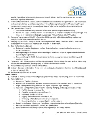 another; key policy; personal digital assistants (PDAs); printers and fax machines; record storage;
      workforce vigilance; and visitors.
  3. Technical Access Controls: access profiles used to limit access to PHI; incorporated into job descriptions
      and training materials; special access profile; review of access profiles and workforce annually, upon
      management request, new or changes job or class of jobs, and as part of the termination process.
  4. Data Management Controls
          a. To balance confidentiality of health information with its integrity and availability.
          b. Device and Media Controls: policies and procedures to cover the receipts, disposal, storage, and
              reuse of all electronic media (laptops, desktops, PDAs, diskettes, CDs, DVDs, etc.).
  5. Electronic Transmission of Health Information: EHI in transit is subject to risk of interception and
      unauthorized access; encryption and decryption.
  6. Integrity: organization’s ability to assure EHI in its possession is kept consistent with its source and
      protected from unauthorized modification, deletion, or destruction.
  7. Data Authentication Controls
          a. Database Integrity: check sums, hashes, data duplication, transaction logging, and error-
              correcting memory.
          b. Message Integrity: transport-level data integrity protocols, as well as higher-level mechanisms
              such as digital signatures.
          c. Procedure Integrity: RAID, duplicate power systems, appropriate power conditioning, and
              cooling systems.
  8. Controls for Data While in Transit: technical solutions that assist in preserving data while in transit may
      include the use of firewalls, cryptography, or other authentication devices.
  9. Password Security: Controls for Data while at Rest
  10. Software Controls: systems that do not have adequate authentication mechanisms should not be used
      to store or transmit EHI.
  11. Authentication of Person or Entity
MAINTENANCE
  1. Methods of training: direct review of policies/procedures; slides; live lecturing; online or automated.
  2. Training Content
          a. Awareness Training: vigilance.
          b. Protection from Malicious Software: report suspected or detected via security procedures.
          c. Login Attempt Monitoring: monitor and report suspicious login attempts.
          d. Password Management: procedures for creating, changing, and safeguarding passwords.
                   i. Prohibit sharing of passwords.
                  ii. Changing passwords on the different IS.
                 iii. Reviewing password policies.
                 iv. Logging-off work stations when not in use.
                  v. Reviewing automatic suspension of user accounts.
                 vi. Reporting violations of password policy and procedure.
          e. Details of Applicable Policies and Procedures: how privacy and security policies affect jobs.
          f. Periodic Reminders: pamphlets, posters, etc. (awareness).
          g. Policy and Procedure Change: communicating changes in a timely manner.

                                                   [3]                 SYSTEMS: SYSTEMS PRIVACY AND SECURITY
 
