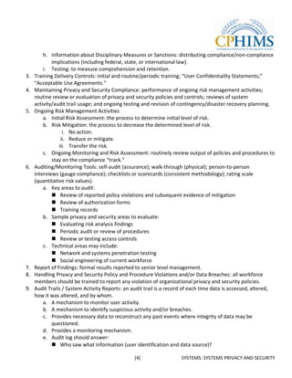 h. Information about Disciplinary Measures or Sanctions: distributing compliance/non-compliance
             implications (including federal, state, or international law).
         i. Testing: to measure comprehension and retention.
3.   Training Delivery Controls: initial and routine/periodic training; “User Confidentiality Statements;”
     “Acceptable Use Agreements.”
4.   Maintaining Privacy and Security Compliance: performance of ongoing risk management activities;
     routine review or evaluation of privacy and security policies and controls; reviews of system
     activity/audit trail usage; and ongoing testing and revision of contingency/disaster recovery planning.
5.   Ongoing Risk Management Activities
         a. Initial Risk Assessment: the process to determine initial level of risk.
         b. Risk Mitigation: the process to decrease the determined level of risk.
                  i. No action.
                 ii. Reduce or mitigate.
                iii. Transfer the risk.
         c. Ongoing Monitoring and Risk Assessment: routinely review output of policies and procedures to
             stay on the compliance “track.”
6.   Auditing/Monitoring Tools: self-audit (assurance); walk-through (physical); person-to-person
     interviews (gauge compliance); checklists or scorecards (consistent methodology); rating scale
     (quantitative risk values).
         a. Key areas to audit:
              Review of reported policy violations and subsequent evidence of mitigation
              Review of authorization forms
              Training records
         b. Sample privacy and security areas to evaluate:
              Evaluating risk analysis findings
              Periodic audit or review of procedures
              Review or testing access controls
         c. Technical areas may include:
              Network and systems penetration testing
              Social engineering of current workforce
7.   Report of Findings: formal results reported to senior level management.
8.   Handling Privacy and Security Policy and Procedure Violations and/or Data Breaches: all workforce
     members should be trained to report any violation of organizational privacy and security policies.
9.   Audit Trails / System Activity Reports: an audit trail is a record of each time data is accessed, altered,
     how it was altered, and by whom.
         a. A mechanism to monitor user activity.
         b. A mechanism to identify suspicious activity and/or breaches.
         c. Provides necessary data to reconstruct any past events where integrity of data may be
             questioned.
         d. Provides a monitoring mechanism.
         e. Audit log should answer:
              Who saw what information (user identification and data source)?

                                                 [4]                 SYSTEMS: SYSTEMS PRIVACY AND SECURITY
 