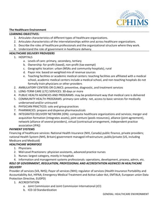 The Healthcare Environment
LEARNING OBJECTIVES:
    1. Articulate characteristics of different types of healthcare organizations.
    2. Articulate characteristics of the interrelationships within and across healthcare organizations.
    3. Describe the roles of healthcare professionals and the organizational structure where they work.
    4. Understand the role of government in healthcare delivery.
HEALTHCARE DELIVERY PROVIDERS
    1. HOSPITALS
           a. Levels of care: primary, secondary, tertiary
           b. Ownership: for-profit (taxed), non-profit (tax-exempt)
           c. Geographic location: urban (MSAs and community hospitals), rural
           d. Payor mix: based on weighted mix of revenue sources
           e. Teaching facilities or academic medical centers: teaching facilities are affiliated with a medical
               school, academic medical centers include a medical school, and non-teaching hospitals do not
               formally train physicians or other providers
    2. AMBULATORY CENTERS OR CLINICS: preventive, diagnostic, and treatment services
    3. LONG-TERM CARE (LTC) SERVICES: 30-days or more
    4. PUBLIC HEALTH AGENCIES AND PROGRAMS: may be predominant way that medical care is delivered
    5. COMMUNITY HEALTH PROGRAMS: primary care safety net, access to basic services for medically
       underserved and/or uninsured
    6. PHYSICIAN PRACTICES: solo and group practices
    7. PHARMACIES: prepare and dispense pharmaceuticals
    8. INTEGRATED DELIVERY NETWORK (IDN): composite healthcare organizations and services; merger and
       acquisition formation (integrates assets), joint venture (pools resources), alliance (joint agreement),
       network (alliance of several providers), virtual (contractual arrangement, independent practice
       association [IPA])
PAYMENT SYSTEMS
Financing of healthcare services: National Health Insurance (NHI, Canada) public finance, private providers;
national Health System (NHS, Britain) government managed infrastructure; public/private (US, including
Medicare and Medicaid)
HEALTHCARE WORKFOCE
    1. Physicians
    2. Mid-Level Practioners: physician assistants, advanced practice nurses
    3. Nurses: largest category, mostly in hospitals
    4. Information and management systems professionals: operations, development, process, admin, etc.
ROLE OF GOVERNMENT, REGULATION, PROFESSIONAL AND ACCREDITATION AGENICES IN HEALTHCARE
DELIVERY
Provider of services (VA, NHS); Payor of services (NHI); regulator of services (Health Insurance Portability and
Accountability Act, HIPAA; Emergency Medical Treatment and Active Labor Act, EMTALA; European union Data
Protection Directive, EUDPD)
    1. ACCREDITATION
           a. Joint Commission and Joint Commission International (JCI)
           b. ICD-10 Standardization
                                                                           GENERAL: HEALTHCARE ENVIRONMENT
 