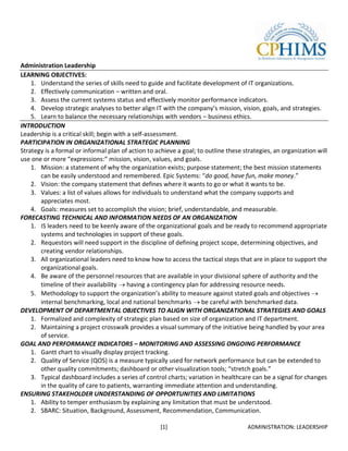Administration Leadership
LEARNING OBJECTIVES:
    1. Understand the series of skills need to guide and facilitate development of IT organizations.
    2. Effectively communication – written and oral.
    3. Assess the current systems status and effectively monitor performance indicators.
    4. Develop strategic analyses to better align IT with the company’s mission, vision, goals, and strategies.
    5. Learn to balance the necessary relationships with vendors – business ethics.
INTRODUCTION
Leadership is a critical skill; begin with a self-assessment.
PARTICIPATION IN ORGANIZATIONAL STRATEGIC PLANNING
Strategy is a formal or informal plan of action to achieve a goal; to outline these strategies, an organization will
use one or more “expressions:” mission, vision, values, and goals.
    1. Mission: a statement of why the organization exists; purpose statement; the best mission statements
       can be easily understood and remembered. Epic Systems: “do good, have fun, make money.”
    2. Vision: the company statement that defines where it wants to go or what it wants to be.
    3. Values: a list of values allows for individuals to understand what the company supports and
       appreciates most.
    4. Goals: measures set to accomplish the vision; brief, understandable, and measurable.
FORECASTING TECHNICAL AND INFORMATION NEEDS OF AN ORGANIZATION
    1. IS leaders need to be keenly aware of the organizational goals and be ready to recommend appropriate
       systems and technologies in support of these goals.
    2. Requestors will need support in the discipline of defining project scope, determining objectives, and
       creating vendor relationships.
    3. All organizational leaders need to know how to access the tactical steps that are in place to support the
       organizational goals.
    4. Be aware of the personnel resources that are available in your divisional sphere of authority and the
       timeline of their availability having a contingency plan for addressing resource needs.
    5. Methodology to support the organization’s ability to measure against stated goals and objectives
       internal benchmarking, local and national benchmarks be careful with benchmarked data.
DEVELOPMENT OF DEPARTMENTAL OBJECTIVES TO ALIGN WITH ORGANIZATIONAL STRATEGIES AND GOALS
    1. Formalized and complexity of strategic plan based on size of organization and IT department.
    2. Maintaining a project crosswalk provides a visual summary of the initiative being handled by your area
       of service.
GOAL AND PERFORMANCE INDICATORS – MONITORING AND ASSESSING ONGOING PERFORMANCE
    1. Gantt chart to visually display project tracking.
    2. Quality of Service (QOS) is a measure typically used for network performance but can be extended to
       other quality commitments; dashboard or other visualization tools; “stretch goals.”
    3. Typical dashboard includes a series of control charts; variation in healthcare can be a signal for changes
       in the quality of care to patients, warranting immediate attention and understanding.
ENSURING STAKEHOLDER UNDERSTANDING OF OPPORTUNITIES AND LIMITATIONS
    1. Ability to temper enthusiasm by explaining any limitation that must be understood.
    2. SBARC: Situation, Background, Assessment, Recommendation, Communication.

                                                    [1]                              ADMINISTRATION: LEADERSHIP
 