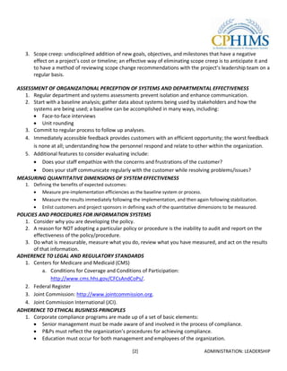 3. Scope creep: undisciplined addition of new goals, objectives, and milestones that have a negative
      effect on a project’s cost or timeline; an effective way of eliminating scope creep is to anticipate it and
      to have a method of reviewing scope change recommendations with the project’s leadership team on a
      regular basis.

ASSESSMENT OF ORGANIZATIONAL PERCEPTION OF SYSTEMS AND DEPARTMENTAL EFFECTIVENESS
   1. Regular department and systems assessments prevent isolation and enhance communication.
   2. Start with a baseline analysis; gather data about systems being used by stakeholders and how the
      systems are being used; a baseline can be accomplished in many ways, including:
          Face-to-face interviews
          Unit rounding
   3. Commit to regular process to follow up analyses.
   4. Immediately accessible feedback provides customers with an efficient opportunity; the worst feedback
      is none at all; understanding how the personnel respond and relate to other within the organization.
   5. Additional features to consider evaluating include:
          Does your staff empathize with the concerns and frustrations of the customer?
          Does your staff communicate regularly with the customer while resolving problems/issues?
MEASURING QUANTITATIVE DIMENSIONS OF SYSTEM EFFECTIVENESS
   1. Defining the benefits of expected outcomes:
          Measure pre-implementation efficiencies as the baseline system or process.
          Measure the results immediately following the implementation, and then again following stabilization.
          Enlist customers and project sponsors in defining each of the quantitative dimensions to be measured.
POLICIES AND PROCEDURES FOR INFORMATION SYSTEMS
   1. Consider why you are developing the policy.
   2. A reason for NOT adopting a particular policy or procedure is the inability to audit and report on the
       effectiveness of the policy/procedure.
   3. Do what is measurable, measure what you do, review what you have measured, and act on the results
       of that information.
ADHERENCE TO LEGAL AND REGULATORY STANDARDS
   1. Centers for Medicare and Medicaid (CMS)
           a. Conditions for Coverage and Conditions of Participation:
               http://www.cms.hhs.gov/CFCsAndCoPs/.
   2. Federal Register
   3. Joint Commission: http://www.jointcommission.org.
   4. Joint Commission International (JCI).
ADHERENCE TO ETHICAL BUSINESS PRINCIPLES
   1. Corporate compliance programs are made up of a set of basic elements:
           Senior management must be made aware of and involved in the process of compliance.
           P&Ps must reflect the organization’s procedures for achieving compliance.
           Education must occur for both management and employees of the organization.

                                                    [2]                               ADMINISTRATION: LEADERSHIP
 