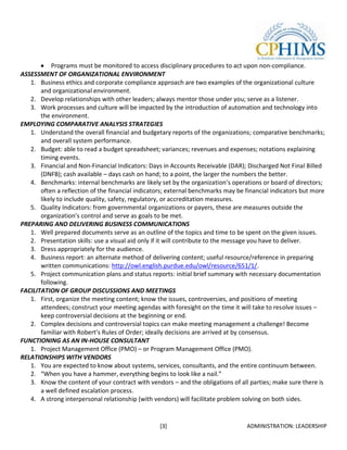 Programs must be monitored to access disciplinary procedures to act upon non-compliance.
ASSESSMENT OF ORGANIZATIONAL ENVIRONMENT
   1. Business ethics and corporate compliance approach are two examples of the organizational culture
       and organizational environment.
   2. Develop relationships with other leaders; always mentor those under you; serve as a listener.
   3. Work processes and culture will be impacted by the introduction of automation and technology into
       the environment.
EMPLOYING COMPARATIVE ANALYSIS STRATEGIES
   1. Understand the overall financial and budgetary reports of the organizations; comparative benchmarks;
       and overall system performance.
   2. Budget: able to read a budget spreadsheet; variances; revenues and expenses; notations explaining
       timing events.
   3. Financial and Non-Financial Indicators: Days in Accounts Receivable (DAR); Discharged Not Final Billed
       (DNFB); cash available – days cash on hand; to a point, the larger the numbers the better.
   4. Benchmarks: internal benchmarks are likely set by the organization’s operations or board of directors;
       often a reflection of the financial indicators; external benchmarks may be financial indicators but more
       likely to include quality, safety, regulatory, or accreditation measures.
   5. Quality Indicators: from governmental organizations or payers, these are measures outside the
       organization’s control and serve as goals to be met.
PREPARING AND DELIVERING BUSINESS COMMUNICATIONS
   1. Well prepared documents serve as an outline of the topics and time to be spent on the given issues.
   2. Presentation skills: use a visual aid only if it will contribute to the message you have to deliver.
   3. Dress appropriately for the audience.
   4. Business report: an alternate method of delivering content; useful resource/reference in preparing
       written communications: http://owl.english.purdue.edu/owl/resource/651/1/.
   5. Project communication plans and status reports: initial brief summary with necessary documentation
       following.
FACILITATION OF GROUP DISCUSSIONS AND MEETINGS
   1. First, organize the meeting content; know the issues, controversies, and positions of meeting
       attendees; construct your meeting agendas with foresight on the time it will take to resolve issues –
       keep controversial decisions at the beginning or end.
   2. Complex decisions and controversial topics can make meeting management a challenge! Become
       familiar with Robert’s Rules of Order; ideally decisions are arrived at by consensus.
FUNCTIONING AS AN IN-HOUSE CONSULTANT
   1. Project Management Office (PMO) – or Program Management Office (PMO).
RELATIONSHIPS WITH VENDORS
   1. You are expected to know about systems, services, consultants, and the entire continuum between.
   2. “When you have a hammer, everything begins to look like a nail.”
   3. Know the content of your contract with vendors – and the obligations of all parties; make sure there is
       a well defined escalation process.
   4. A strong interpersonal relationship (with vendors) will facilitate problem solving on both sides.


                                                  [3]                             ADMINISTRATION: LEADERSHIP
 