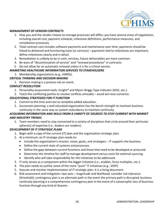 MANAGEMENT OF VENDOR CONTRACTS
   1. How you and the vendor choose to manage processes will differ; you have several areas of negotiation,
       including overall cost, payment schedule, milestone definitions, performance measures, and
       remediation processes.
   2. Total contract cost includes software payments and maintenance over time; payments should be
       linked to delivered and functioning tools (or services) – payments tied to milestones are important;
       define milestones clearly and in detail.
   3. Remediation is unlikely to be in cash; services, future deliverables are more common.
   4. Be wary of “discontinuation of service” and “renewal procedures” in contracts.
   5. Do not allow for an automatic renewal unless it is for a critical service.
MARKETING HEALTHCARE INFORMATION SERVICES TO STAKEHOLDERS
   1. Membership organizations (e.g., HIMSS).
CRITICAL THINKING AND DECISION MAKING
   1. Decision making is a process not an event.
CONFLICT RESOLUTION
   1. Personality assessment tools: Insight® and Myers-Briggs Type Indicator (DISC, etc.).
   2. Teach the conflicting parties to resolve conflicts amicably – avoid win-lose scenarios.
EDUCATIONAL STRATEGIES FOR IT FUNCTION
   1. Commit to the time and cost to complete added education.
   2. Succession planning: a well educated organization has the bench strength to maintain business
       continuity in the same way as system redundancy to maintain continuity.
ACQUIRING INFORMATION AND SKILLS FROM A VARIETY OF SOURCES TO STAY CURRENT WITH MARKET
AND INDUSTRY TRENDS
   1. Team members need to stay connected to a variety of disciplines that circle around their particular
       sphere(s) of expertise (i.e., leaders are readers).
DEVELOPMENT OF IT STRATEGIC PLANS
   1. Begin with a copy of the current (IT) plan and the organization strategic plan.
   2. At a minimum, an IT strategic plan needs to:
           Include the organization’s mission, vision, goals, and strategies – IT supports the business.
           Define the current state of systems and processes.
           Define the gaps between current functions and those that need to be developed or procured.
           Determine the timeline for staff to manage development versus costs for external sourcing.
           Identify who will take responsibility for the initiatives to be addressed.
   3. IT only serves as a component within the bigger initiative (i.e., enabler, force multiplier, etc.).
   4. The plan needs to outline some of the more “pure” IT initiatives (e.g., VOIP).
   5. Execute and monitor implementation of IT strategic plan: it is a living document.
   6. Risk assessment and mitigation: two axes – magnitude and likelihood; consider risk tolerance
       (threshold); contingency plan is an alternate path in the event the primary path is disrupted; business
       continuity planning is a comprehensive contingency plan in the event of a catastrophic loss of business
       function through any kind of disaster.



                                                  [4]                            ADMINISTRATION: LEADERSHIP
 