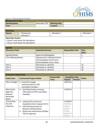 Figure 2 - Meeting Agenda Template
Meeting Information
Meeting Name                            November ITSC      Meeting Date:
Time:                                                      Location:

Attendees
Names:           □ Chairperson                             □ Attendee 2                        □ Attendee 3
                 □ Attendee 1                              □                                   □
November Guests:
□ Guest 1 and reason for attendance
□ Guest 2 and reason for attendance

Agenda
Discussion Point                        Expected Outcome                   Responsible Party   Time
                                                                                               (Min)
Agenda Review                           Agree to meeting goals                                 5
Prior Meeting Review                    Approve prior meeting minutes.                         5
                                        Review/Update action items.
                                        Review/Update issues status.
Item 1                                  Discussion vs. Decision                                10
Item 2                                  Discussion vs. Decision                                10
Item n                                  Discussion vs. Decision                                30

Committee Action Items
                                                           Responsible      Completion Date
Action Item        Comments/Progress Made                                                   Status
                                                           Party           Original Revised
2011 IS Budget       Send 2011 budget                                      10/31/10
                     communication to ITSC
                     committee members
Data Center           Send Data Center summary                             11/02/10
Approval              information to ITSC committee
Request –             members
November
Board
Tactical Plan          Listing of all current and                          12/20/10
for all IS             requested service requests for IS                   Awaiting
initiatives            Tool will become part of                            System
                       decision making process                             Capital
                       Draft to be presented at October                    Project
                       ITSC for approval                                   Approval
                                                                           Process


                                                    [6]                           ADMINISTRATION: LEADERSHIP
 