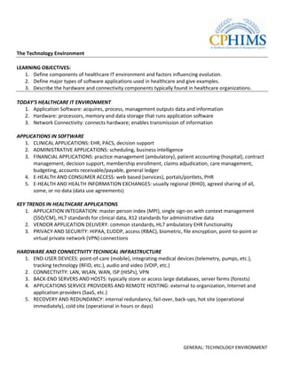 The Technology Environment

LEARNING OBJECTIVES:
   1. Define components of healthcare IT environment and factors influencing evolution.
   2. Define major types of software applications used in healthcare and give examples.
   3. Describe the hardware and connectivity components typically found in healthcare organizations.

TODAY’S HEALTHCARE IT ENVIRONMENT
   1. Application Software: acquires, process, management outputs data and information
   2. Hardware: processors, memory and data storage that runs application software
   3. Network Connectivity: connects hardware; enables transmission of information

APPLICATIONS IN SOFTWARE
   1. CLINICAL APPLICATIONS: EHR, PACS, decision support
   2. ADMINISTRATIVE APPLICATIONS: scheduling, business intelligence
   3. FINANCIAL APPLICATIONS: practice management (ambulatory), patient accounting (hospital), contract
      management, decision support, membership enrollment, claims adjudication, care management,
      budgeting, accounts receivable/payable, general ledger
   4. E-HEALTH AND CONSUMER ACCESS: web based (services), portals/portlets, PHR
   5. E-HEALTH AND HEALTH INFORMATION EXCHANGES: usually regional (RHIO), agreed sharing of all,
      some, or no data (data use agreements)

KEY TRENDS IN HEALTHCARE APPLICATIONS
   1. APPLICATION INTEGRATION: master person index (MPI), single sign-on with context management
      (SSO/CM), HL7 standards for clinical data, X12 standards for administrative data
   2. VENDOR APPLICATION DELIVERY: common standards, HL7 ambulatory EHR functionality
   3. PRIVACY AND SECURITY: HIPAA, EUDDP, access (RBAC), biometric, file encryption, point-to-point or
      virtual private network (VPN) connections

HARDWARE AND CONNECTIVITY TECHNICAL INFRASTRUCTURE
  1. END-USER DEVICES: point-of-care (mobile), integrating medical devices (telemetry, pumps, etc.),
     tracking technology (RFID, etc.), audio and video (VOIP, etc.)
  2. CONNECTIVITY: LAN, WLAN, WAN, ISP (HISPs), VPN
  3. BACK-END SERVERS AND HOSTS: typically store or access large databases, server farms (forests)
  4. APPLICATIONS SERVICE PROVIDERS AND REMOTE HOSTING: external to organization, Internet and
     application providers (SaaS, etc.)
  5. RECOVERY AND REDUNDANCY: internal redundancy, fail-over, back-ups, hot site (operational
     immediately), cold site (operational in hours or days)




                                                                      GENERAL: TECHNOLOGY ENVIRONMENT
 