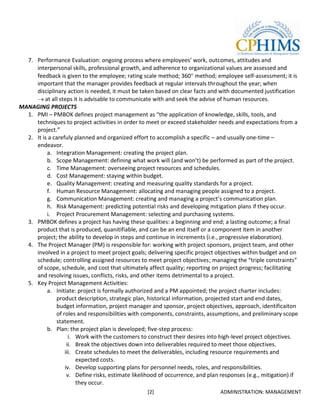 7. Performance Evaluation: ongoing process where employees’ work, outcomes, attitudes and
     interpersonal skills, professional growth, and adherence to organizational values are assessed and
     feedback is given to the employee; rating scale method; 360 method; employee self-assessment; it is
     important that the manager provides feedback at regular intervals throughout the year; when
     disciplinary action is needed, it must be taken based on clear facts and with documented justification
         at all steps it is advisable to communicate with and seek the advise of human resources.
MANAGING PROJECTS
  1. PMI – PMBOK defines project management as “the application of knowledge, skills, tools, and
     techniques to project activities in order to meet or exceed stakeholder needs and expectations from a
     project.”
  2. It is a carefuly planned and organized effort to accomplish a specific – and usually one-time –
     endeavor.
          a. Integration Management: creating the project plan.
          b. Scope Management: defining what work will (and won’t) be performed as part of the project.
          c. Time Management: overseeing project resources and schedules.
          d. Cost Management: staying within budget.
          e. Quality Management: creating and measuring quality standards for a project.
          f. Human Resource Management: allocating and managing people assigned to a project.
          g. Communication Management: creating and managing a project’s communication plan.
          h. Risk Management: predicting potential risks and developing mitigation plans if they occur.
          i. Project Procurement Management: selecting and purchasing systems.
  3. PMBOK defines a project has having these qualities: a beginning and end; a lasting outcome; a final
     product that is produced, quanitifiable, and can be an end itself or a component item in another
     project; the ability to develop in steps and continue in increments (i.e., progressive elaboration).
  4. The Project Manager (PM) is responsible for: working with project sponsors, project team, and other
     involved in a project to meet project goals; delivering specific project objectives within budget and on
     schedule; controlling assigned resources to meet project objectives; managing the “triple constraints”
     of scope, schedule, and cost that ultimately affect quality; reporting on project progress; facilitating
     and resolving issues, conflicts, risks, and other items detrimental to a project.
  5. Key Project Management Activities:
          a. Initiate: project is formally authorized and a PM appointed; the project charter includes:
              product description, strategic plan, historical information, projected start and end dates,
              budget information, project manager and sponsor, project objectives, approach, identificaiton
              of roles and responsibilities with components, constraints, assumptions, and preliminary scope
              statement.
          b. Plan: the project plan is developed; five-step process:
                    i. Work with the customers to construct their desires into high-level project objectives.
                   ii. Break the objectives down into deliverables required to meet those objectives.
                  iii. Create schedules to meet the deliverables, including resource requirements and
                       expected costs.
                  iv. Develop supporting plans for personnel needs, roles, and responsibilities.
                   v. Define risks, estimate likelihood of occurrence, and plan responses (e.g., mitigation) if
                       they occur.
                                                   [2]                          ADMINISTRATION: MANAGEMENT
 