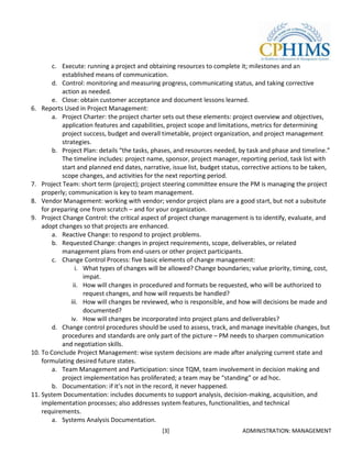 c. Execute: running a project and obtaining resources to complete it; milestones and an
           established means of communication.
        d. Control: monitoring and measuring progress, communicating status, and taking corrective
           action as needed.
        e. Close: obtain customer acceptance and document lessons learned.
6. Reports Used in Project Management:
        a. Project Charter: the project charter sets out these elements: project overview and objectives,
           application features and capabilities, project scope and limitations, metrics for determining
           project success, budget and overall timetable, project organization, and project management
           strategies.
        b. Project Plan: details “the tasks, phases, and resources needed, by task and phase and timeline.”
           The timeline includes: project name, sponsor, project manager, reporting period, task list with
           start and planned end dates, narrative, issue list, budget status, corrective actions to be taken,
           scope changes, and activities for the next reporting period.
7. Project Team: short term (project); project steering committee ensure the PM is managing the project
    properly; communication is key to team management.
8. Vendor Management: working with vendor; vendor project plans are a good start, but not a subsitute
    for preparing one from scratch – and for your organization.
9. Project Change Control: the critical aspect of project change management is to identify, evaluate, and
    adopt changes so that projects are enhanced.
        a. Reactive Change: to respond to project problems.
        b. Requested Change: changes in project requirements, scope, deliverables, or related
           management plans from end-users or other project participants.
        c. Change Control Process: five basic elements of change management:
                 i. What types of changes will be allowed? Change boundaries; value priority, timing, cost,
                    impat.
                ii. How will changes in procedured and formats be requested, who will be authorized to
                    request changes, and how will requests be handled?
               iii. How will changes be reviewed, who is responsible, and how will decisions be made and
                    documented?
               iv. How will changes be incorporated into project plans and deliverables?
        d. Change control procedures should be used to assess, track, and manage inevitable changes, but
           procedures and standards are only part of the picture – PM needs to sharpen communication
           and negotiation skills.
10. To Conclude Project Management: wise system decisions are made after analyzing current state and
    formulating desired future states.
        a. Team Management and Participation: since TQM, team involvement in decision making and
           project implementation has proliferated; a team may be “standing” or ad hoc.
        b. Documentation: if it’s not in the record, it never happened.
11. System Documentation: includes documents to support analysis, decision-making, acquisition, and
    implementation processes; also addresses system features, functionalities, and technical
    requirements.
        a. Systems Analysis Documentation.
                                               [3]                           ADMINISTRATION: MANAGEMENT
 