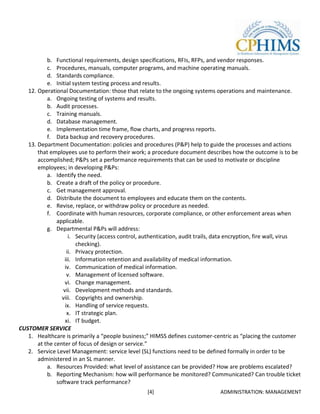 b. Functional requirements, design specifications, RFIs, RFPs, and vendor responses.
           c. Procedures, manuals, computer programs, and machine operating manuals.
           d. Standards compliance.
           e. Initial system testing process and results.
   12. Operational Documentation: those that relate to the ongoing systems operations and maintenance.
           a. Ongoing testing of systems and results.
           b. Audit processes.
           c. Training manuals.
           d. Database management.
           e. Implementation time frame, flow charts, and progress reports.
           f. Data backup and recovery procedures.
   13. Department Documentation: policies and procedures (P&P) help to guide the processes and actions
       that employees use to perform their work; a procedure document describes how the outcome is to be
       accomplished; P&Ps set a performance requirements that can be used to motivate or discipline
       employees; in developing P&Ps:
           a. Identify the need.
           b. Create a draft of the policy or procedure.
           c. Get management approval.
           d. Distribute the document to employees and educate them on the contents.
           e. Revise, replace, or withdraw policy or procedure as needed.
           f. Coordinate with human resources, corporate compliance, or other enforcement areas when
               applicable.
           g. Departmental P&Ps will address:
                     i. Security (access control, authentication, audit trails, data encryption, fire wall, virus
                        checking).
                    ii. Privacy protection.
                  iii. Information retention and availability of medical information.
                   iv. Communication of medical information.
                    v. Management of licensed software.
                   vi. Change management.
                  vii. Development methods and standards.
                 viii. Copyrights and ownership.
                   ix. Handling of service requests.
                    x. IT strategic plan.
                   xi. IT budget.
CUSTOMER SERVICE
   1. Healthcare is primarily a “people business;” HIMSS defines customer-centric as “placing the customer
       at the center of focus of design or service.”
   2. Service Level Management: service level (SL) functions need to be defined formally in order to be
       administered in an SL manner.
           a. Resources Provided: what level of assistance can be provided? How are problems escalated?
           b. Reporting Mechanism: how will performance be monitored? Communicated? Can trouble ticket
               software track performance?
                                                   [4]                          ADMINISTRATION: MANAGEMENT
 