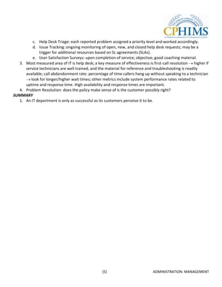 c. Help Desk Triage: each reported problem assigned a priority level and worked accordingly.
         d. Issue Tracking: ongoing monitoring of open, new, and closed help desk requests; may be a
             trigger for additional resources based on SL agreements (SLAs).
         e. User Satisfaction Surveys: upon completion of service; objective; good coaching material.
  3. Most measured area of IT is help desk; a key measure of effectiveness is first-call resolution higher if
     service technicians are well trained, and the material for reference and troubleshooting is readily
     available; call abdandonment rate: percentage of time callers hang up without speaking to a technician
        look for longer/higher wait times; other metrics include system performance rates related to
     uptime and response time. High availability and response times are important.
  4. Problem Resolution: does the policy make sense of is the customer possibly right?
SUMMARY
  1. An IT department is only as successful as its customers perceive it to be.




                                                 [5]                          ADMINISTRATION: MANAGEMENT
 