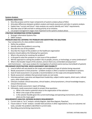 Systems Analysis
LEARNING OBJECTIVES:
   1. Describe purpose and list major components of systems analysis phase of SDLC.
   2. Articulate differences between problem analysis and needs assessment and roles in systems analysis.
   3. Explain how “current and future” state analyses are used to identify and “elicit” requirements.
   4. Describe value of CBA and AoA in setting priority of an initiative.
   5. List project management stages most important to the systems analysis phase.
STRATEGIC INFORMATION SYSTEM PLANNING
   1. Strategic Information Systems Plan
   2. SWOT analysis
PROBLEM ANALYSIS: DEFINING THE PROBLEM AND IDENTIFYING THE SOLUTIONS
   Four components of a clear problem statement:
   1. Define the problem.
   2. Identify where the problem is occurring.
   3. Describe the size of the problem.
   4. Describe the impact of the problem on the healthcare organization
   A solution should address the following five questions:
   1. What is the priority for resolving the problem?
   2. Is the goal to solve the symptom or root cause of the problem?
   3. Will the approach to solving the problem rely on people, process, or technology, or some combination?
   4. What is the broader impact of the solution, and are there any unintended consequences?
   Joint Commission – root cause analysis for investigation of sentinel events (serious harm/death of patient)
PRELIMINARY INVESTIGATION: NEEDS ASSESSMENT AND FEASIBILITY
   1. Level of effort will vary based on the scope and complexity of type of solution being requested.
   2. Needs assessment is more proactive – problem analysis is often a reaction to breakdown in process.
   3. Goal of need assessment is to provide a recommendation on the scope and anticipated benefits.
   4. Needs assessment validates that perceived needs are real needs.
   5. Interview partners: executive and department leadership, subject matter experts, direct users, indirect
       users, other stakeholders.
   6. Clinicians involved: clinical executives, clinical leaders, clinical practioners, clinical knowledge keepers,
       clinical informaticists.
   7. Output of needs assessment: report of findings.
   8. Ultimately, needs assessment needs to answer three questions:
           a. What is the need or potential value to the organization of the solution>
           b. What is the scope of the solution?
           c. Is the solution feasible given the current technology and operating environment, and if not,
                what are the major gaps?
REQUIREMENTS ANALYSIS: DEFINING BUSINESS REQUIREMENTS
   1. Current state or “as is” analysis: activity diagram, data flow diagram, flowchart.
   2. Future state or “to be” analysis: consider best practices in other organizations, focus on outcomes not
       tasks, consider the problems identified in current state.
   3. Describing and prioritizing requirements

                                                                                       SYSTEMS: SYSTEMS ANALYSIS
 