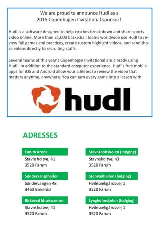 We are proud to announce Hudl as a
2015 Copenhagen Invitational sponsor!
Hudl is a software designed to help coaches break down and share sports
video online. More than 21,000 basketball teams worldwide use Hudl to re-
view full games and practices, create custom highlight videos, and send tho-
se videos directly to recruiting staffs.
Several teams at this year’s Copenhagen Invitational are already using
Hudl. In addition to the standard computer experience, Hudl’s free mobile
apps for iOS and Android allow your athletes to review the video that
matters anytime, anywhere. You can turn every game into a lesson with
 