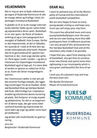 VELKOMMEN
Det er mig en ære at byde velkommen
på vegne af Rudersdal Kommune til alle
de mange aktive og frivillige i årets Co-
penhagen Invitational Basketball.
Vi glæder os til at se de mange internati-
onale talenter folde sig ud i vores haller
og repræsentere deres sport. Basketball
er en stor sport i de fleste af landene
omkring os og er som pengesport kun
overgået af fodbold i hele Europa. Derfor
er det imponerende, at det er lykkedes
for syvende år i træk at få hele den spi-
rende internationale elite hertil. Potenti-
alet til et gennembrud for sporten her-
hjemme er der, med unge danske spille-
re i flere ligaer rundt i verden – og det er
interessen for Copenhagen Invitational
Basketball også et tegn på. Fra store dele
af verden er øjnene nu rettet her til for
at se, hvem der bliver morgendagens
stjerner.
Her i kommunen sætter vi stor pris på
det enorme frivillige arbejde, der ligger
bag turneringen fra de to klubber, Birke-
rød Basketball Klub og Værløse Basket-
ball Klub. 200 frivillige har i månedsvis
knoklet og orkestreret denne turnering
på plads. Det fortjener al mulig respekt
og påskønnelse, for det er arrangemen-
ter af denne type, der gør vores lokal-
samfund levende og inspirerende for
vores børn og unge og sætter vores byer
på landkortet.
Jeg ønsker alle medvirkende en god tur-
nering
Jens Ive
Borgmester i Rudersdal Kommune
DEAR ALL
I want to welcome you all to the Munici-
pality of Furesø and the international
youth basketball competition.
We are very happy to have so many
young people visiting us and hope very
much you will enjoy your stay here.
This event has attracted more and more
young basketballplayers over the years
and we are now hosting more than 600
participants from 13 different countries.
I am very proud of this achievement by
the Værløse Basketball Club and all the
volunteers who made it all possible.
I hope that you, apart from playing a lot
of basketball, also get time to socialise,
meet new friends and spend some time
sightseeing in our municipality which is
very green and beautiful this time of ye-
ar.
I wish you all a pleasent stay and may
the best team win.
Ole Bondo Christensen
Mayor of Furesø Kommune
 