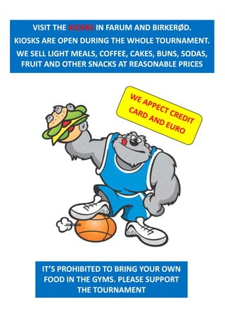 IT’S PROHIBITED TO BRING YOUR OWN
FOOD IN THE GYMS. PLEASE SUPPORT
THE TOURNAMENT
VISIT THE KIOSKS IN FARUM AND BIRKERØD.
KIOSKS ARE OPEN DURING THE WHOLE TOURNAMENT.
WE SELL LIGHT MEALS, COFFEE, CAKES, BUNS, SODAS,
FRUIT AND OTHER SNACKS AT REASONABLE PRICES
WE APPECT CREDIT
CARD AND EURO
 