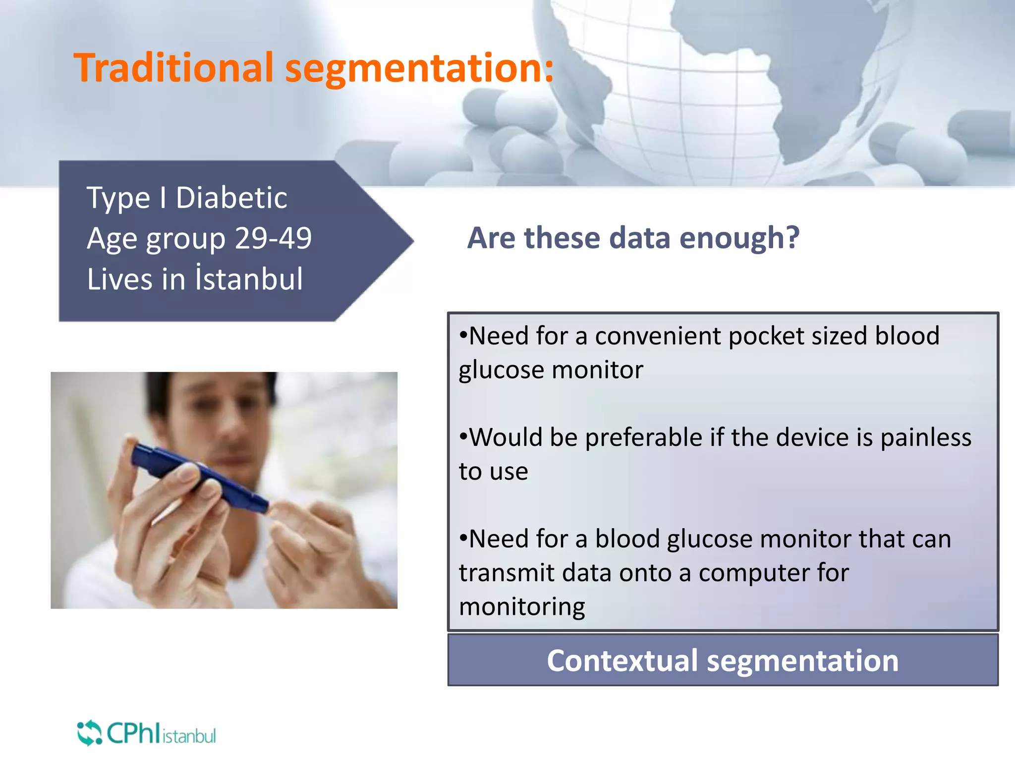 Type I Diabetic
Age group 29-49
Lives in İstanbul
Are these data enough?
•Need for a convenient pocket sized blood
glucose monitor
•Would be preferable if the device is painless
to use
•Need for a blood glucose monitor that can
transmit data onto a computer for
monitoring
Contextual segmentation
Traditional segmentation:
 