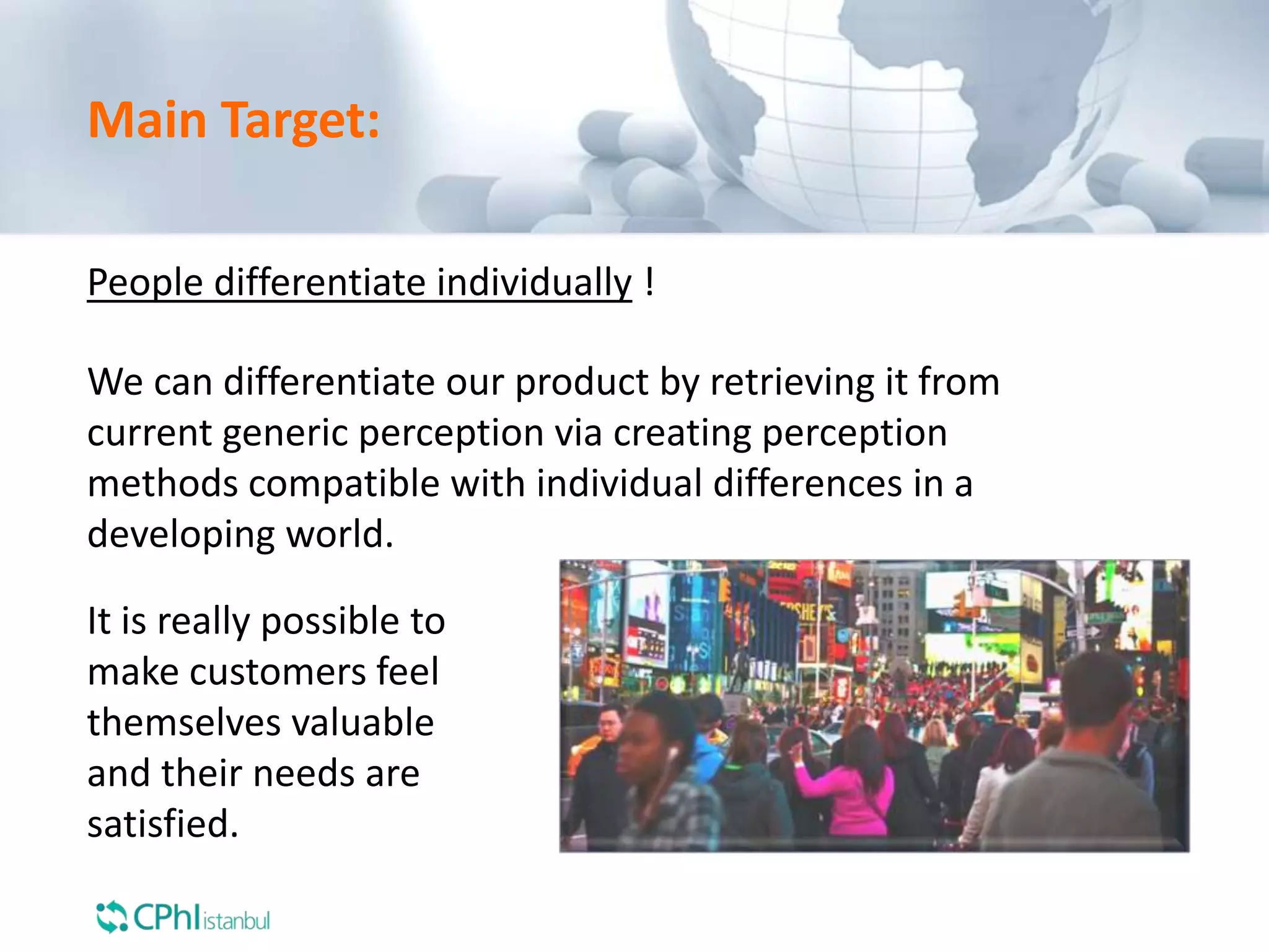 It is really possible to
make customers feel
themselves valuable
and their needs are
satisfied.
Main Target:
People differentiate individually !
We can differentiate our product by retrieving it from
current generic perception via creating perception
methods compatible with individual differences in a
developing world.
 