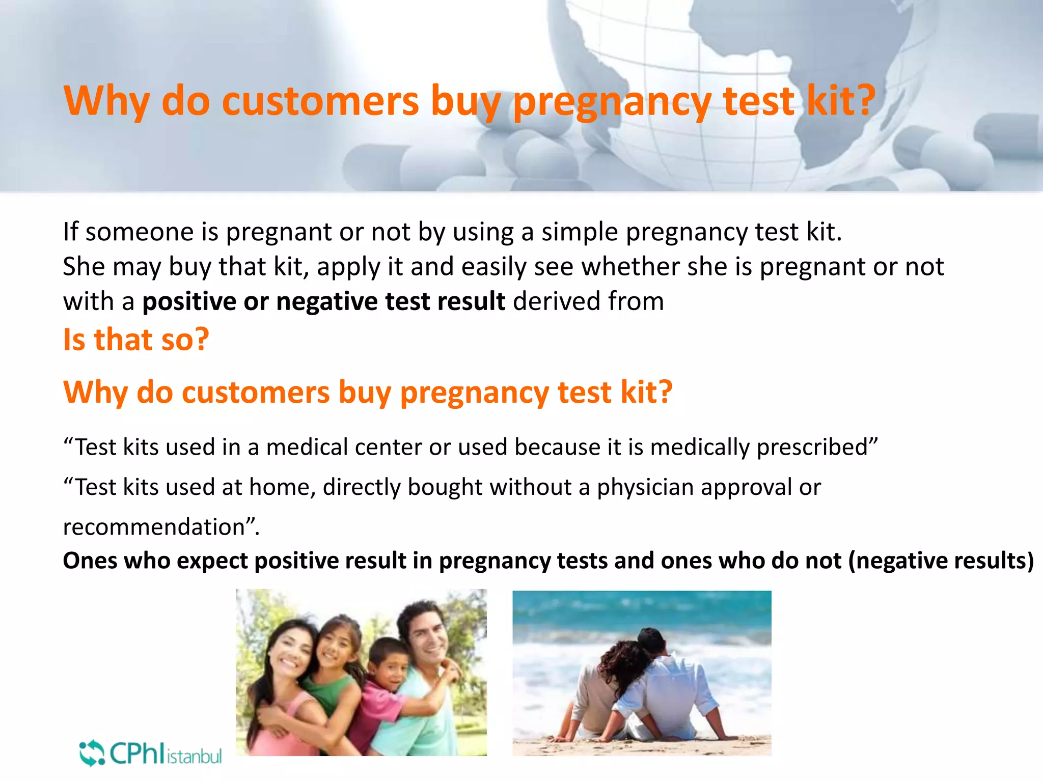 Why do customers buy pregnancy test kit?
If someone is pregnant or not by using a simple pregnancy test kit.
She may buy that kit, apply it and easily see whether she is pregnant or not
with a positive or negative test result derived from
Is that so?
Why do customers buy pregnancy test kit?
“Test kits used in a medical center or used because it is medically prescribed”
“Test kits used at home, directly bought without a physician approval or
recommendation”.
Ones who expect positive result in pregnancy tests and ones who do not (negative results)
 