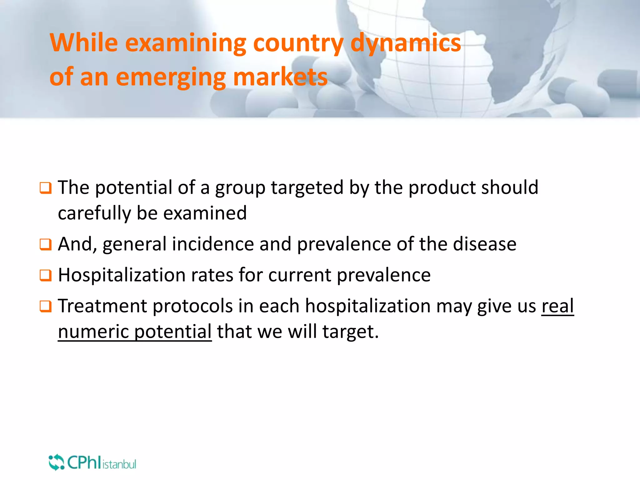 While examining country dynamics
of an emerging markets
 The potential of a group targeted by the product should
carefully be examined
 And, general incidence and prevalence of the disease
 Hospitalization rates for current prevalence
 Treatment protocols in each hospitalization may give us real
numeric potential that we will target.
 