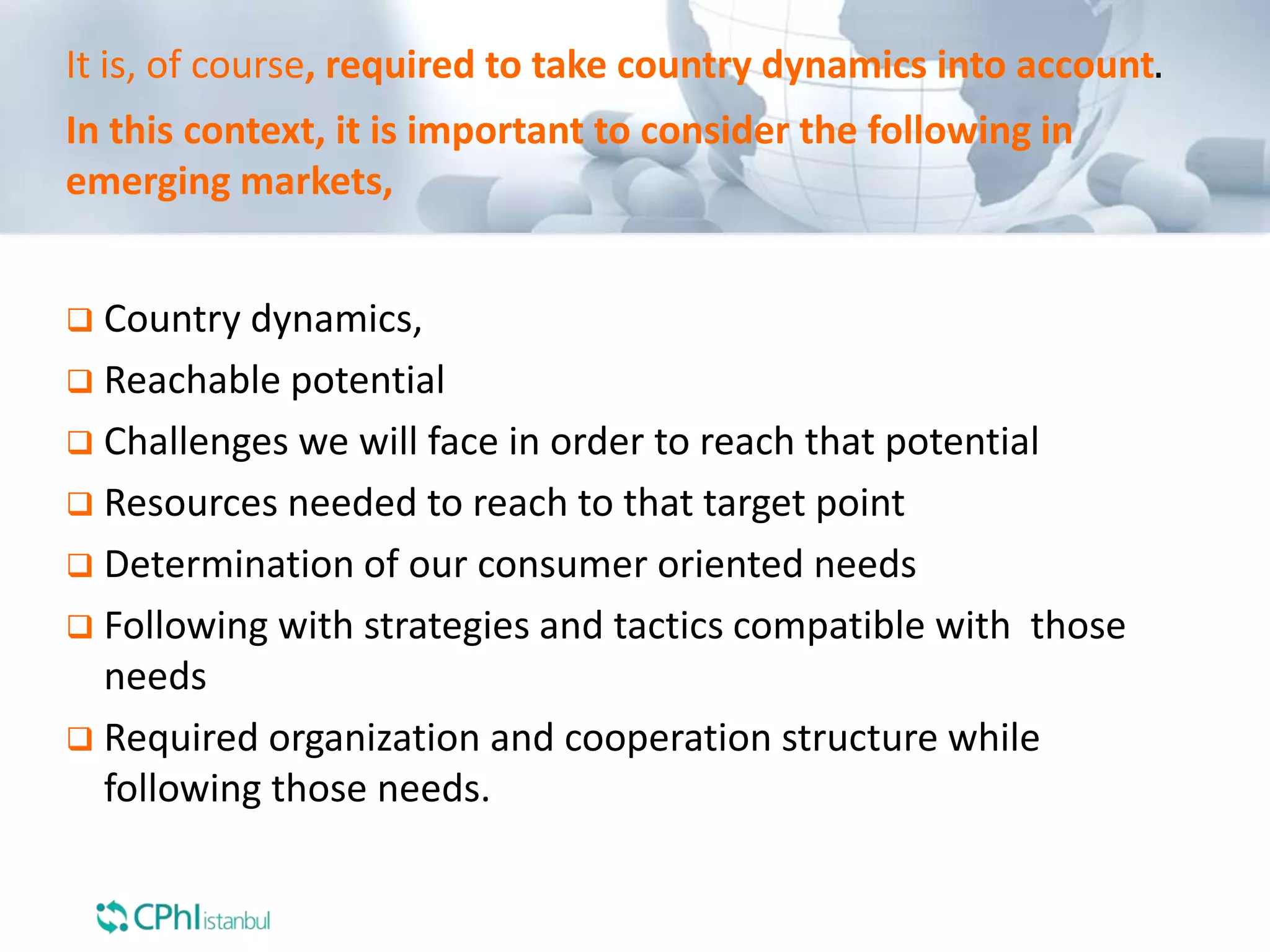 In this context, it is important to consider the following in
emerging markets,
 Country dynamics,
 Reachable potential
 Challenges we will face in order to reach that potential
 Resources needed to reach to that target point
 Determination of our consumer oriented needs
 Following with strategies and tactics compatible with those
needs
 Required organization and cooperation structure while
following those needs.
It is, of course, required to take country dynamics into account.
 
