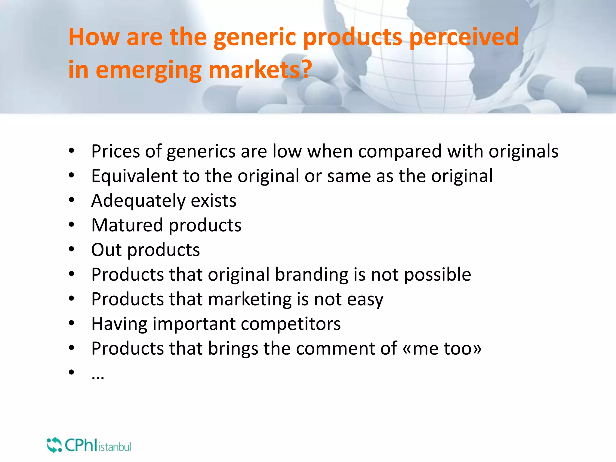How are the generic products perceived
in emerging markets?
• Prices of generics are low when compared with originals
• Equivalent to the original or same as the original
• Adequately exists
• Matured products
• Out products
• Products that original branding is not possible
• Products that marketing is not easy
• Having important competitors
• Products that brings the comment of «me too»
• …
 