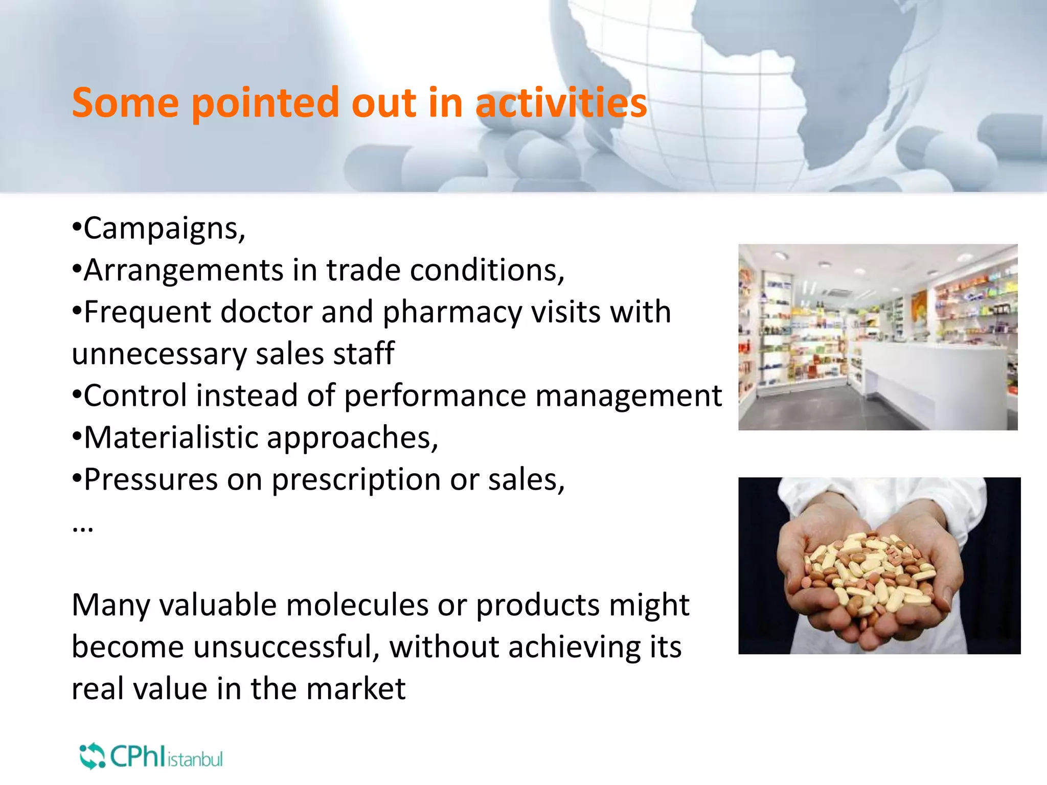 Some pointed out in activities
•Campaigns,
•Arrangements in trade conditions,
•Frequent doctor and pharmacy visits with
unnecessary sales staff
•Control instead of performance management
•Materialistic approaches,
•Pressures on prescription or sales,
…
Many valuable molecules or products might
become unsuccessful, without achieving its
real value in the market
 