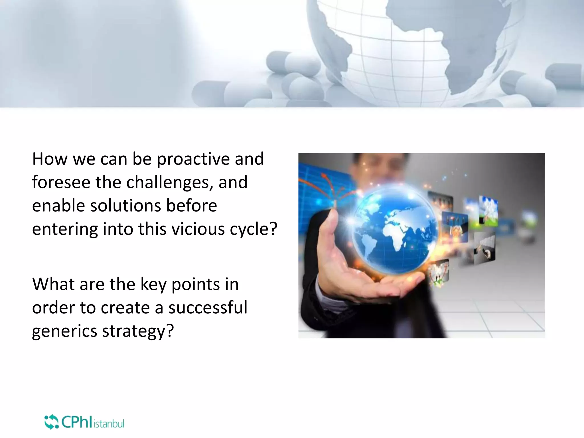 How we can be proactive and
foresee the challenges, and
enable solutions before
entering into this vicious cycle?
What are the key points in
order to create a successful
generics strategy?
 