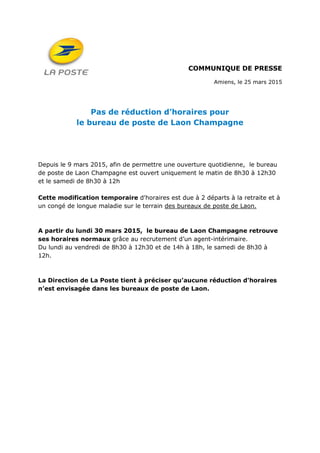 COMMUNIQUE DE PRESSE
Amiens, le 25 mars 2015
Pas de réduction d’horaires pour
le bureau de poste de Laon Champagne
Depuis le 9 mars 2015, afin de permettre une ouverture quotidienne, le bureau
de poste de Laon Champagne est ouvert uniquement le matin de 8h30 à 12h30
et le samedi de 8h30 à 12h
Cette modification temporaire d'horaires est due à 2 départs à la retraite et à
un congé de longue maladie sur le terrain des bureaux de poste de Laon.
A partir du lundi 30 mars 2015, le bureau de Laon Champagne retrouve
ses horaires normaux grâce au recrutement d’un agent-intérimaire.
Du lundi au vendredi de 8h30 à 12h30 et de 14h à 18h, le samedi de 8h30 à
12h.
La Direction de La Poste tient à préciser qu’aucune réduction d'horaires
n’est envisagée dans les bureaux de poste de Laon.
 