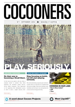 COCOONERSN°1 - SEPTEMBER 2016 MAKING IT HAPPEN
PLAY. SERIOUSLY.
On their way to
becoming a Small Giant.
In this issue we are glad to talk you about a
company located in southern Italy, which
represents the excellence among state-of-
the-art Media Companies. They approached
us for supporting their development process
in order to attain a higher maturity level.
Read at page 6
Stop focusing on briefs.
Let UX start playing
seriously.
We ceased pretending companies get involved in
a project with us on the basis of a complete brief
and a precise budget. What we are asking is more
immediate and not banal: trust and openness for
a mutual and enriching partnership.
Read at page 4
A word about Cocoon Projects
Read at page 10
Meet LiquidOTM
Read at page 12
OUR STORY, YOUR STORY FROM THE FAMILY: FIFTH BEAT
COOKING IN OUR LABS
• Rory’s Story Cubes®
• LSP
• Yous
Read at page 8
PHOTOCOURTESYOFHTTPS://WWW.FLICKR.COM/PHOTOS/MASSIMO_RISERBO/6292165209/
 