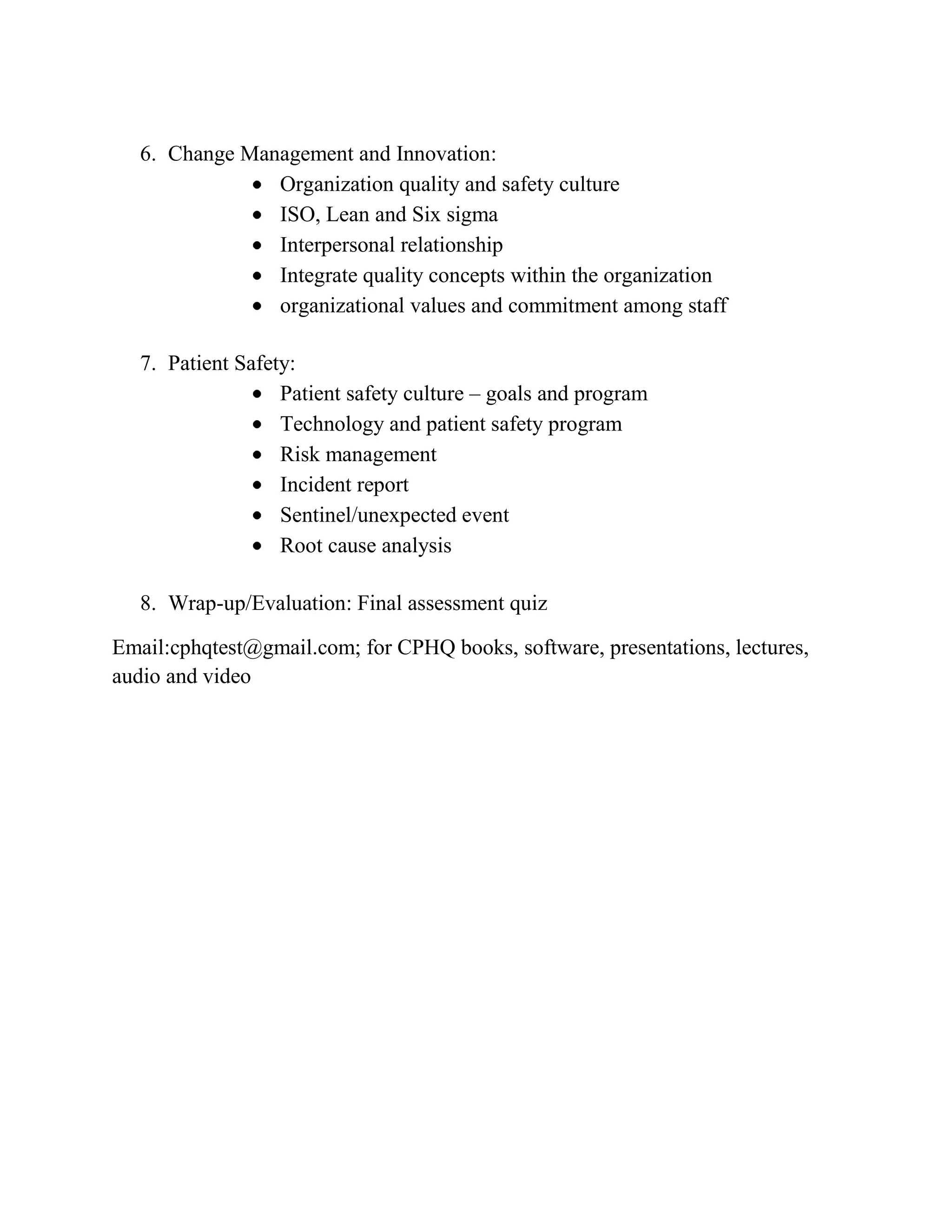 6. Change Management and Innovation:
                Organization quality and safety culture
                ISO, Lean and Six sigma
                Interpersonal relationship
                Integrate quality concepts within the organization
                organizational values and commitment among staff

   7. Patient Safety:
                   Patient safety culture – goals and program
                   Technology and patient safety program
                   Risk management
                   Incident report
                   Sentinel/unexpected event
                   Root cause analysis

   8. Wrap-up/Evaluation: Final assessment quiz

Email:cphqtest@gmail.com; for CPHQ books, software, presentations, lectures,
audio and video
 