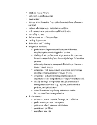 medical record review
 infection control processes
 peer review
 service specific review (e.g., pathology,radiology, pharmacy,
nursing)
 patient advocacy (e.g., patient rights, ethics)
 risk management: prevention and identification
 mortality review
 failure mode and effects analysis
 quality department
 Education and Training
Integration between:
     performance improvement incorporated into the
       employee performance appraisal system
     findings from performance improvement incorporated
       into the credentialing/appointment/privilege delineation
       process
     data analysis results incorporated into the performance
       improvement process
     outcome of risk management assessment incorporated
       into the performance improvement process
     outcome of utilization management assessment
       incorporated into the performance improvement process
     quality findings incorporated into governance and
       management activities (e.g., bylaws, administrative
       policies, and procedures)
     accreditation and regulatory recommendations
       incorporated into the organization
 Evaluation of:
     measures, teams, projects, Surveys, Accreditation
     performance/productivity reports
     patient/member/customer satisfaction
     practitioner profiling
     complaint analysis
 