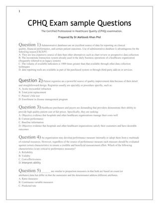 1
CPHQ Exam sample Questions
The Certified Professional in Healthcare Quality (CPHQ) examination.
Prepared By Dr.Mahboob Khan Phd
Question 1)Administrative databases are an excellent source of data for reporting on clinical
quality, financial performance, and certain patient outcomes. Use of administrative database is advantageous for the
following reason EXCEPT:
A. They are less expensive source of data than other alternatives such as chart review or prospective data collection
B. The incorporate transaction system already used in the daily business operations of a healthcare organization
(frequently referred to as legacy system)
C. The volume of available indicators is 1000 times greater than that available through other data collection
techniques
D. data reporting tools are available as part of the purchased system or through third-party add-on or services.
Question 2) Patient registries are a powerful source of quality improvement data because of their detail
and straightforward design. Registries usually are specialty or procedure specific, such as:
A. Acute myocardial infraction
B. Total joint replacement
C. Patient’s bile test
D. Enrollment in disease management program
Question 3)Healthcare purchasers and payers are demanding that providers demonstrate their ability to
provide high quality patient care at fair prices. Specifically, they are seeking:
A. Objective evidence that hospitals and other healthcare organizations manage their costs well
B. Current performance
C. Baseline information
D. Objective evidence that hospitals and other healthcare organizations satisfy their customers and have desirable
outcomes
Question 4)An organization may develop performance measure internally or adopt them from a multitude
of external resources. However, regardless of the source of performance measure each measure should be evaluated
against certain characteristics to ensure a credible and beneficial measurement effort. Which of the following
characteristics is/are critical to performance measures?
A. Reliability
B. Validity
C. Cost-effectiveness
D. Interpret-ability
Question 5)_______ are similar to proportion measures in that both are based on count (or
attributes) data but differ in that the numerator and the denominator address different attributes.
A. Ratio measures
B. Continuous variable measures
C. Predicted rate
 