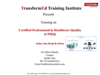 TransformEd Training Institute
Presents
Training on
Certified Professional in Healthcare Quality
(CPHQ)
For More Details
Contact
Surbhi Jain
M:+971564067614
Email-Surbhi@transfedu.com
Dubai, Abu Dhabi & Online
Call/ Whats app-+971564067614 ; Email-surbhi@transfedu.com
 