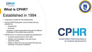 What is CPHR?
• A standard of quality for HR professionals.
• Having CPHR designation communicates that you
possess the
• Experiences
• Expertise
necessary to lead organizations through the different
challenges of the present-day workforce.
• CPHRs focus on continuous professional development,
• Constant advancement in their skills,
• Abilities and knowledge in the key human
resources areas,
• Ability to utilize the most up-to-date HR tools and
practices in any given workplace.
Established in 1994
 