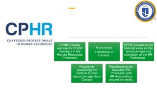 CPHR Canada
represents 27,000
members in the
Human Resources
Profession
9 provinces
3 territories in
Canada.
CPHR Canada is the
national voice on the
enhancement and
promotion of the HR
Profession.
Proactively
positioning the
national human
resources agenda in
Canada
Representing the
Canadian HR
Profession with
HR Associations
around the world.
 